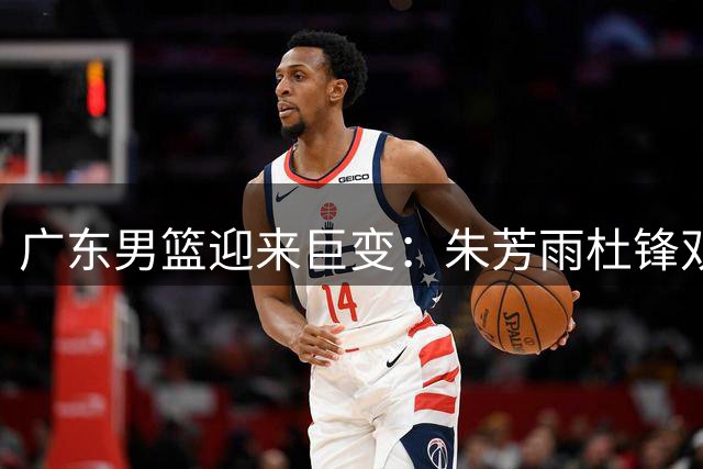 广东男篮迎来巨变：朱芳雨杜锋双双退居二线 宏远王朝开启新篇章